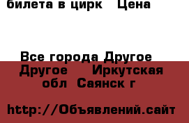 2 билета в цирк › Цена ­ 800 - Все города Другое » Другое   . Иркутская обл.,Саянск г.